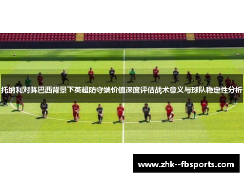托纳利对阵巴西背景下英超防守端价值深度评估战术意义与球队稳定性分析 托纳利对阵巴西背景下英超防守端价值深度评估战术意义与球队稳定性分析